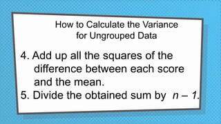 How to Calculate the Variance
for Ungrouped Data
4. Add up all the squares of the
difference between each score
and the mean.
5. Divide the obtained sum by n – 1.
 