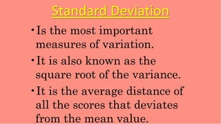 Standard Deviation
•Is the most important
measures of variation.
•It is also known as the
square root of the variance.
•It is the average distance of
all the scores that deviates
from the mean value.
 