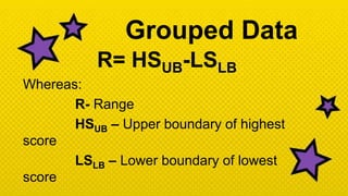 Grouped Data
R= HSUB-LSLB
Whereas:
R- Range
HSUB – Upper boundary of highest
score
LSLB – Lower boundary of lowest
score
 