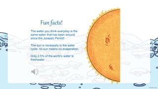 Fun facts!
The water you drink everyday is the
same water that has been around
since the Jurassic Period!
The sun is necessary in the water
cycle: no sun means no evaporation.
Only 2.5% of the world’s water is
freshwater.
 