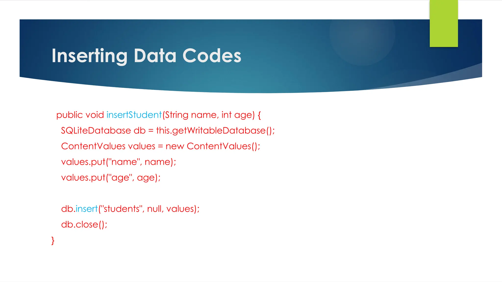 Inserting Data Codes
public void insertStudent(String name, int age) {
SQLiteDatabase db = this.getWritableDatabase();
ContentValues values = new ContentValues();
values.put("name", name);
values.put("age", age);
db.insert("students", null, values);
db.close();
}
 