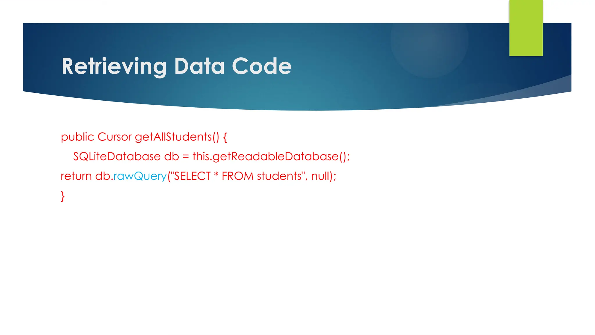 Retrieving Data Code
public Cursor getAllStudents() {
SQLiteDatabase db = this.getReadableDatabase();
return db.rawQuery("SELECT * FROM students", null);
}
 
