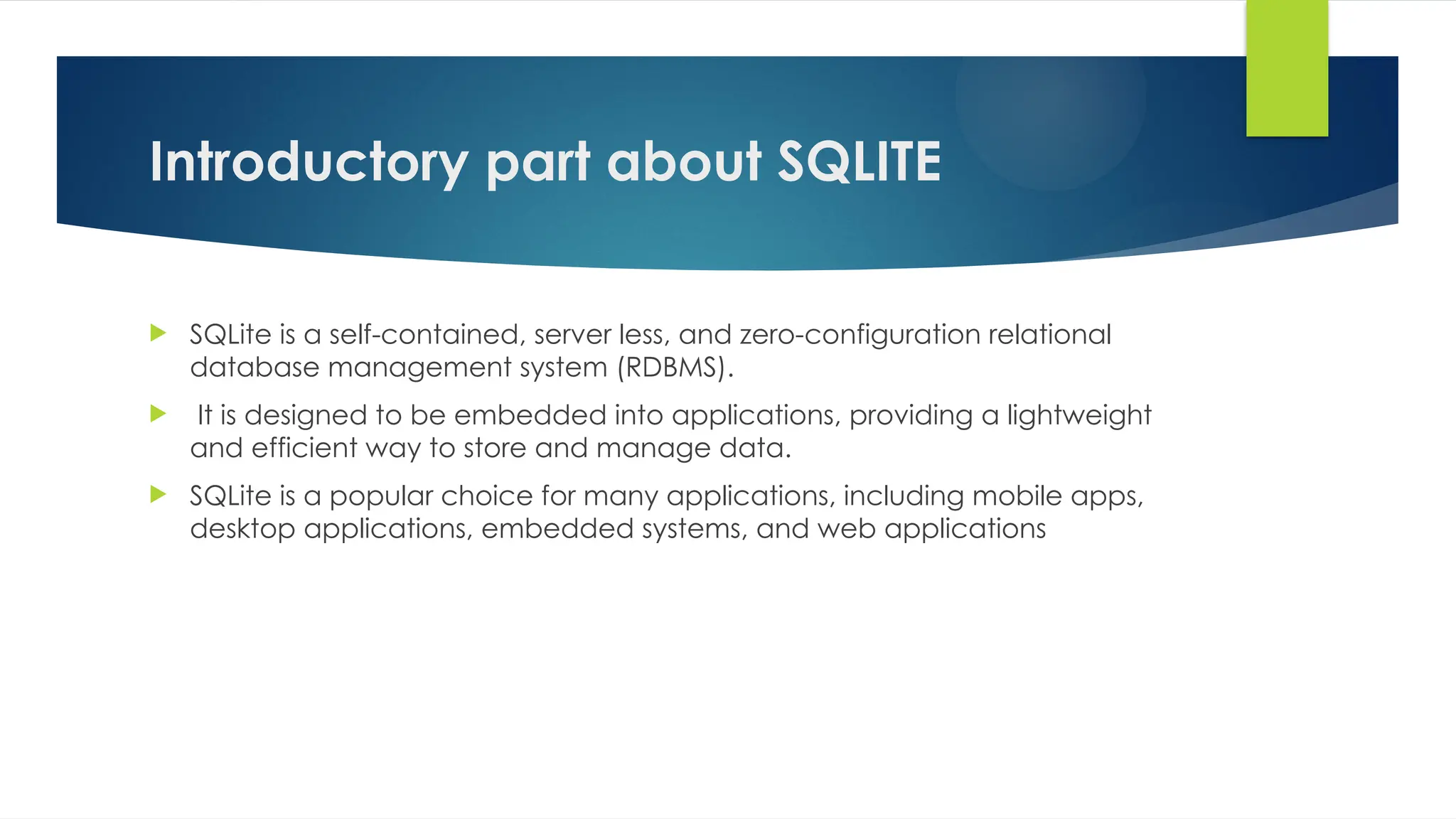 Introductory part about SQLITE
 SQLite is a self-contained, server less, and zero-configuration relational
database management system (RDBMS).
 It is designed to be embedded into applications, providing a lightweight
and efficient way to store and manage data.
 SQLite is a popular choice for many applications, including mobile apps,
desktop applications, embedded systems, and web applications
 