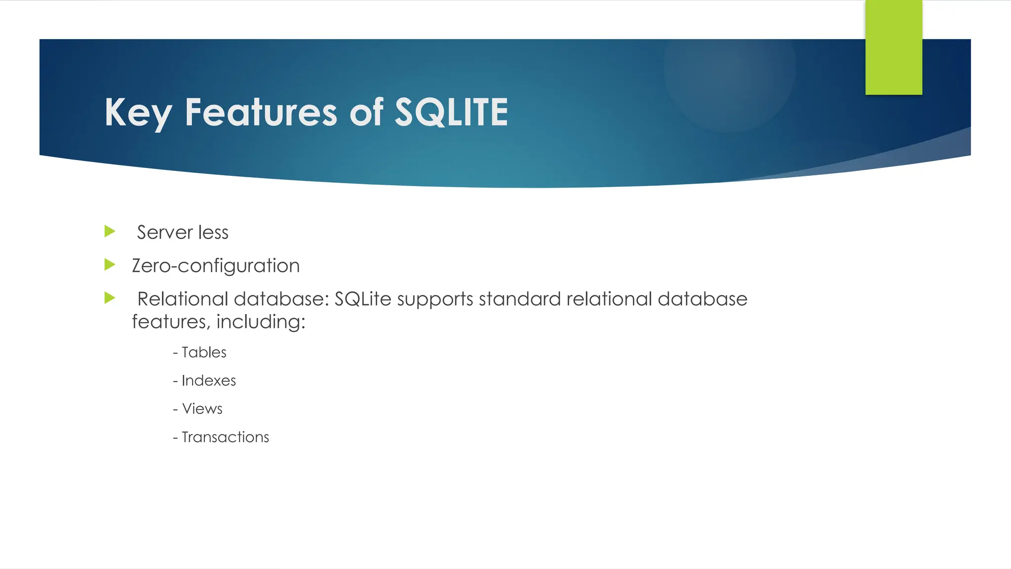Key Features of SQLITE
 Server less
 Zero-configuration
 Relational database: SQLite supports standard relational database
features, including:
- Tables
- Indexes
- Views
- Transactions
 