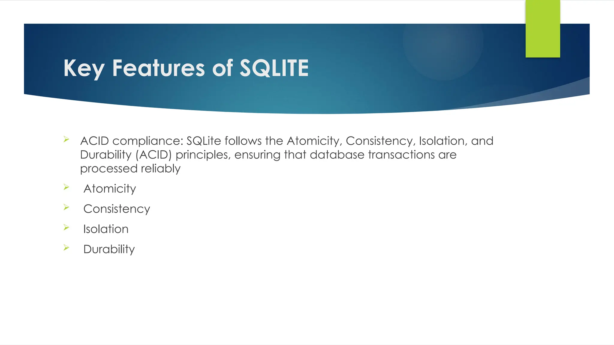 Key Features of SQLITE
 ACID compliance: SQLite follows the Atomicity, Consistency, Isolation, and
Durability (ACID) principles, ensuring that database transactions are
processed reliably
 Atomicity
 Consistency
 Isolation
 Durability
 