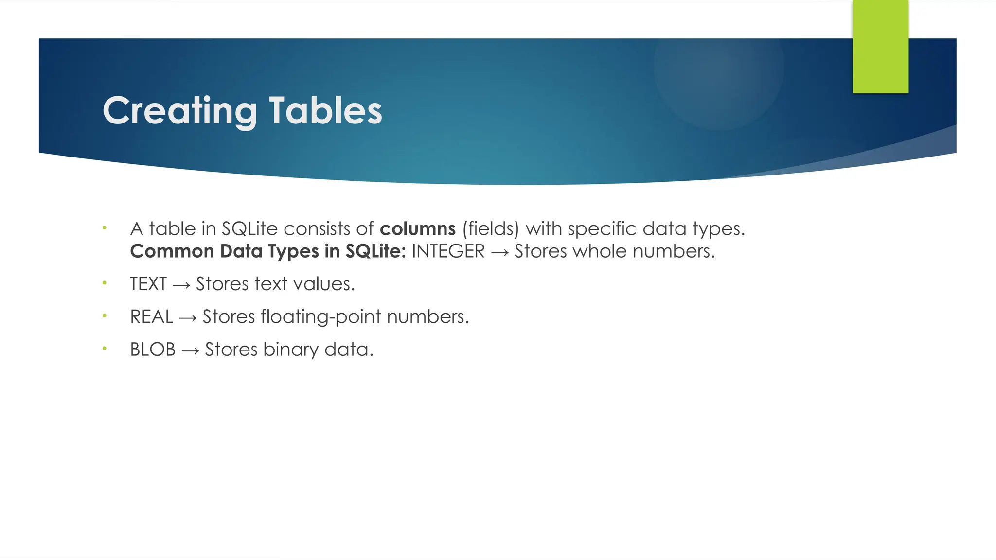 Creating Tables
• A table in SQLite consists of columns (fields) with specific data types.
Common Data Types in SQLite: INTEGER → Stores whole numbers.
• TEXT → Stores text values.
• REAL → Stores floating-point numbers.
• BLOB → Stores binary data.
 