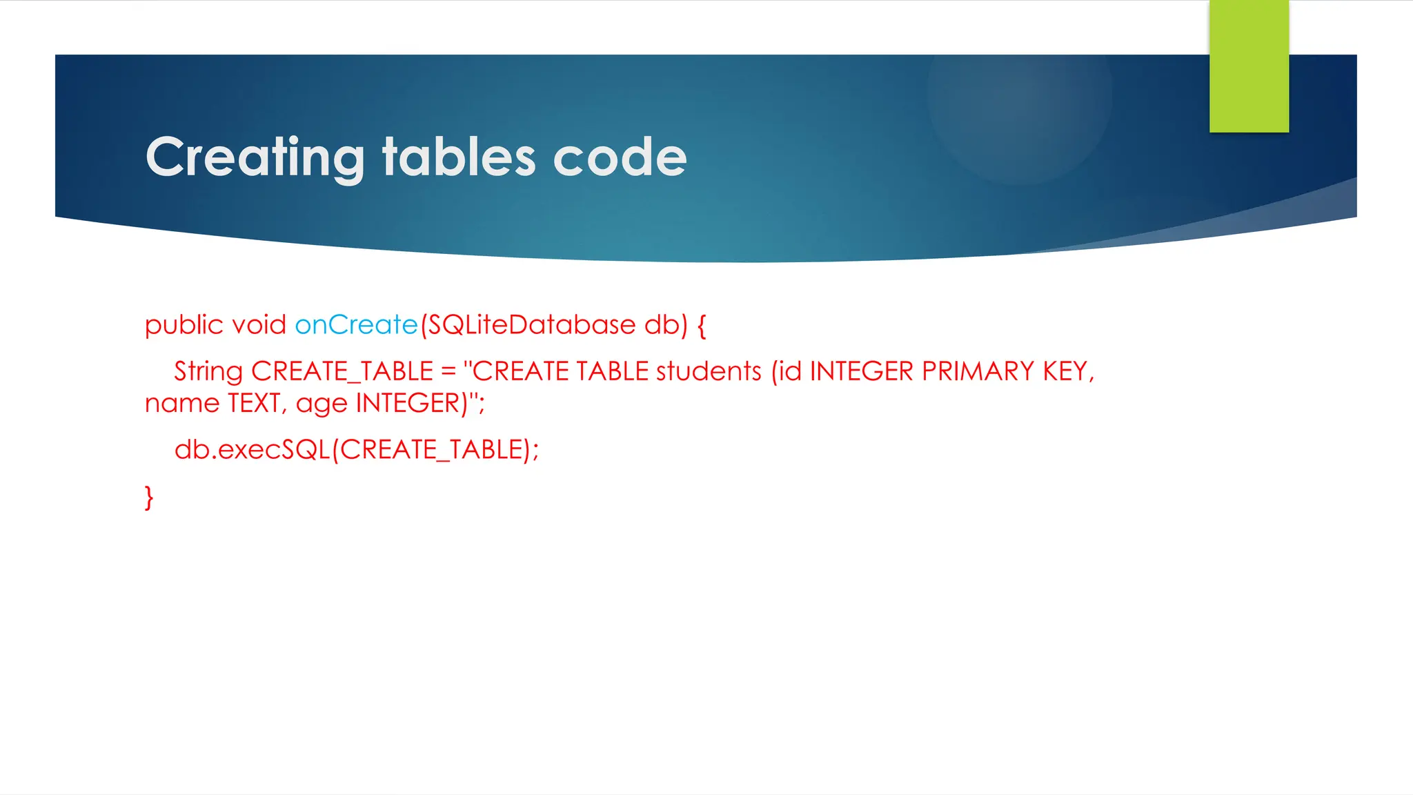 Creating tables code
public void onCreate(SQLiteDatabase db) {
String CREATE_TABLE = "CREATE TABLE students (id INTEGER PRIMARY KEY,
name TEXT, age INTEGER)";
db.execSQL(CREATE_TABLE);
}
 