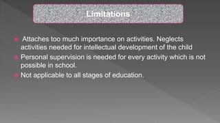  Attaches too much importance on activities. Neglects
activities needed for intellectual development of the child
 Personal supervision is needed for every activity which is not
possible in school.
 Not applicable to all stages of education.
Limitations
 
