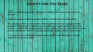 Scriven’s Goal-Free Model
-first to question the assumption that goals or objectives are crucial in the evaluation
process.
- began to question arbitrary distinction between intended and unintended effects.
-His goal-free model was the outcome of this dissatisfaction.In conducting a goal-free
evaluation, the evaluator functions as an unbiased observer who begins by generating
a profile of needs for the group served by a given program Then, by using methods that are
primarily qualitative in nature, the evaluator assesses the actual effects of the program.
- If a program has an effect that is responsive to one of the identified needs, then the
program is perceived as useful.
 