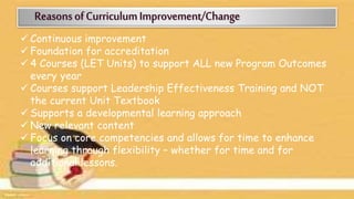  Continuous improvement
 Foundation for accreditation
 4 Courses (LET Units) to support ALL new Program Outcomes
every year
 Courses support Leadership Effectiveness Training and NOT
the current Unit Textbook
 Supports a developmental learning approach
 New relevant content
 Focus on core competencies and allows for time to enhance
learning through flexibility – whether for time and for
additional lessons.
 