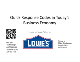 Quick Response Codes in Today’s 
           Business Economy

                Lowes Case Study

                                   Group 5
INL 631                            Mike Bevilacqua
Technology                         Reggie Parks
Architectures                      Brian Pillar
Summer 2012
July 22, 2012
 
