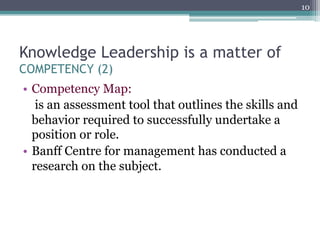 10




Knowledge Leadership is a matter of
COMPETENCY (2)
•  Competency Map:
    is an assessment tool that outlines the skills and
   behavior required to successfully undertake a
   position or role.
•  Banff Centre for management has conducted a
   research on the subject.
 