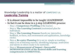 12




Knowledge Leadership is a matter of          COMPETENCY (4)
Leadership Training
•  It is almost impossible to be taught LEADERSHIP.
•  In fact it can be done in a 5 step LEARNING process:
  ▫  Step 1: Competency Profiling of the learner.
  ▫  Step 2: The Learning Contract (customized plan for
     individual).
  ▫  Step 3: The Learning Process (hands-on, interactive,
     feedback, re-focus, real environment and applications, knowledge
     circle).
  ▫  Step 4: Re-entry Planning (it is not as simple as teaching -
     takes a lot of listening exercise, identifying language, motivation
     and talents in others ready to be nurtured) .
  ▫  Step 5: Measurement of Impact : Successful
     DEMONSTRATION of the desired skills and learning
     competencies is ESSENTIAL.
 