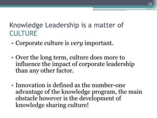 13




Knowledge Leadership is a matter of
CULTURE
•  Corporate culture is very important.

•  Over the long term, culture does more to
   influence the impact of corporate leadership
   than any other factor.

•  Innovation is defined as the number-one
   advantage of the knowledge program, the main
   obstacle however is the development of
   knowledge sharing culture!
 