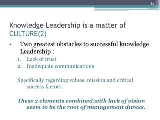 14




Knowledge Leadership is a matter of
CULTURE(2)
•     Two greatest obstacles to successful knowledge
      Leadership :
     1.  Lack of trust
     2.  Inadequate communications

     Specifically regarding values, mission and critical
        success factors.

     These 2 elements combined with lack of vision
        seem to be the root of management duress.
 