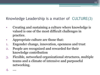 15




Knowledge Leadership is a matter of CULTURE(3)

•     Creating and sustaining a culture where knowledge is
      valued is one of the most difficult challenges in
      practice.
•     Appropriate culture are those that:
1.    Engender change, innovation, openness and trust
2.    People are recognized and rewarded for their
      knowledge contribution
3.    Flexible, networked organizational structures, multiple
      teams and a climate of intensive and purposeful
      networking.
4.    ….
 