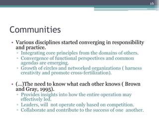 16




Communities
•  Various disciplines started converging in responsibility
   and practice.
  ▫  Integrating core principles from the domains of others.
  ▫  Convergence of functional perspectives and common
     agendas are emerging.
  ▫  Growth of circles and networked organizations ( harness
     creativity and promote cross-fertilization).

•  (…)The need to know what each other knows ( Brown
   and Gray, 1995).
  ▫  Provides insights into how the entire operation may
     effectively led.
  ▫  Leaders, will not operate only based on competition.
  ▫  Collaborate and contribute to the success of one another.
 