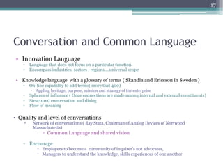 17




Conversation and Common Language
 •  Innovation Language
    ▫  Language that does not focus on a particular function.
    ▫  Encompass industries, sectors , regions….universal scope

 •  Knowledge language with a glossary of terms ( Skandia and Ericsson in Sweden )
    ▫  On-line capability to add terms( more that 400)
          –  Appling heritage, purpose, mission and strategy of the enterprise
    ▫  Spheres of influence ( Once connections are made among internal and external constituents)
    ▫  Structured conversation and dialog
    ▫  Flow of meaning

–  Quality and level of conversations
    –     Network of conversations ( Ray Stata, Chairman of Analog Devices of Nortwood
           Massachusetts)
                 ▫  Common Language and shared vision

    ▫  Encourage
             –  Employers to become a community of inquirer’s not advocates,
             –  Managers to understand the knowledge, skills experiences of one another
 