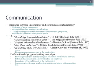 18




Communication
•  Dramatic increase in computer and communication technology.
     ▫  Explosion of www, e-commerce
     ▫  strategy of how best leverage the technology
     ▫  Taking advantage of internal and external mechanisms( group-ware,
        multimedia, cyberspace ) to optimize results
▫     Communication not always technical
     ▫     Apprise organization and stakeholder of priorities, changes in direction,
           success stories
     ▫     Simple but not simplistic communications
     ▫     Integrate plans with human capital ( knowledge of all stakeholders in the
           innovation process.)
     ▫     External messages must be consistent with internal culture, values and
           vision
     ▫     How companies are perceived in the marketplace,
     Platform Knowledge type advertising campaigns
     ▫     Knowledge economy, not only designed for market products and services
     ▫     External stakeholders and a motivation tool for employees
     ▫     Importance of the right words in the right context
     ▫     Communication strategy as a learning process and also as a dissemination
           tool
 