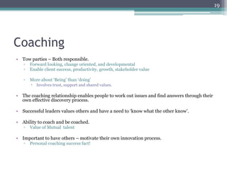 19




Coaching
•  Tow parties – Both responsible.
   ▫  Forward looking, change oriented, and developmental
   ▫  Enable client success, productivity, growth, stakeholder value

   ▫  More about ‘Being’ than ‘doing’
       –  Involves trust, support and shared values.

•  The coaching relationship enables people to work out issues and find answers through their
   own effective discovery process.

•  Successful leaders values others and have a need to ‘know what the other know’.

•  Ability to coach and be coached.
   ▫  Value of Mutual talent

•  Important to have others – motivate their own innovation process.
   ▫  Personal coaching success fact!
 