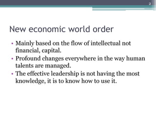 2




New economic world order
•  Mainly based on the flow of intellectual not
   financial, capital.
•  Profound changes everywhere in the way human
   talents are managed.
•  The effective leadership is not having the most
   knowledge, it is to know how to use it.
 