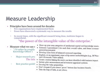 20




Measure Leadership
•  Principles have been around for decades
  –    Few organizations have implemented them
  –    Fewer have discovered a systematic way to measure the results

  –    In recent times, with the significant research being done, institutes began to
        comprehend,
             “the power of the intangible value of the enterprise.”
•  Measure what we can measure
  ▫  “ I’d rather be roughly right than precisely wrong!” (Leif Edvisson, Chief
     Knowledge Officer )

   ▫      Major research project
                     The intangibles agenda, as a priority!
   ▫      Best practice guidelines( Skyrme and Amidon, 1999):
 