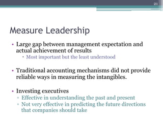 21




Measure Leadership
•  Large gap between management expectation and
   actual achievement of results
    –  Most important but the least understood

•  Traditional accounting mechanisms did not provide
   reliable ways in measuring the intangibles.

•  Investing executives
  ▫  Effective in understanding the past and present
  ▫  Not very effective in predicting the future directions
     that companies should take
 
