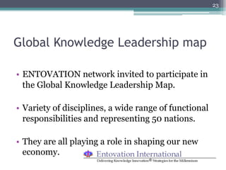 23




Global Knowledge Leadership map

•  ENTOVATION network invited to participate in
   the Global Knowledge Leadership Map.

•  Variety of disciplines, a wide range of functional
   responsibilities and representing 50 nations.

•  They are all playing a role in shaping our new
   economy.
 