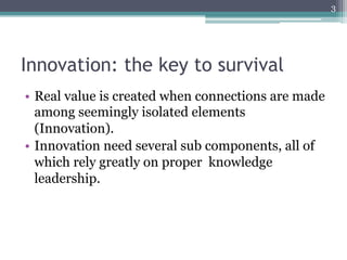 3




Innovation: the key to survival
•  Real value is created when connections are made
   among seemingly isolated elements
   (Innovation).
•  Innovation need several sub components, all of
   which rely greatly on proper knowledge
   leadership.
 