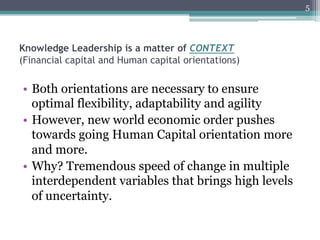 5




Knowledge Leadership is a matter of CONTEXT
(Financial capital and Human capital orientations)


•  Both orientations are necessary to ensure
   optimal flexibility, adaptability and agility
•  However, new world economic order pushes
   towards going Human Capital orientation more
   and more.
•  Why? Tremendous speed of change in multiple
   interdependent variables that brings high levels
   of uncertainty.
 