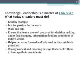 8




Knowledge Leadership is a matter of CONTEXT
What today’s leaders must do?
•  Lead by example
•  Inspire passion for the work
•  Walk and talk
•  Ensure that teams are well prepared for decision making
   under fast changing, information flooding conditions of
   today’s world.
•  Help others stay focused and balanced as they establish
   priorities.
•  Convey context and meaning in ways that enable others
   to leverage their own talents.
 