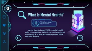 What is Mental Health?
According to Legg (2020), mental health
refers to cognitive, behavioral, and emotional
well-being. It is also about how people think,
feel and behave.
Timothy J. Legg,
Ph.D.,CRNP
 