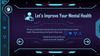 Let’s Improve Your Mental Health
We have provided some activities that you can do to improve your mental
health. These activities can be found in these icons
Looking forward to see the new
version of yourself. Goodluck!
 