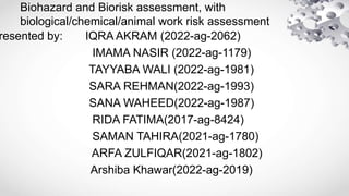 Biohazard and Biorisk assessment, with
biological/chemical/animal work risk assessment
resented by: IQRA AKRAM (2022-ag-2062)
IMAMA NASIR (2022-ag-1179)
TAYYABA WALI (2022-ag-1981)
SARA REHMAN(2022-ag-1993)
SANA WAHEED(2022-ag-1987)
RIDA FATIMA(2017-ag-8424)
SAMAN TAHIRA(2021-ag-1780)
ARFA ZULFIQAR(2021-ag-1802)
Arshiba Khawar(2022-ag-2019)
 