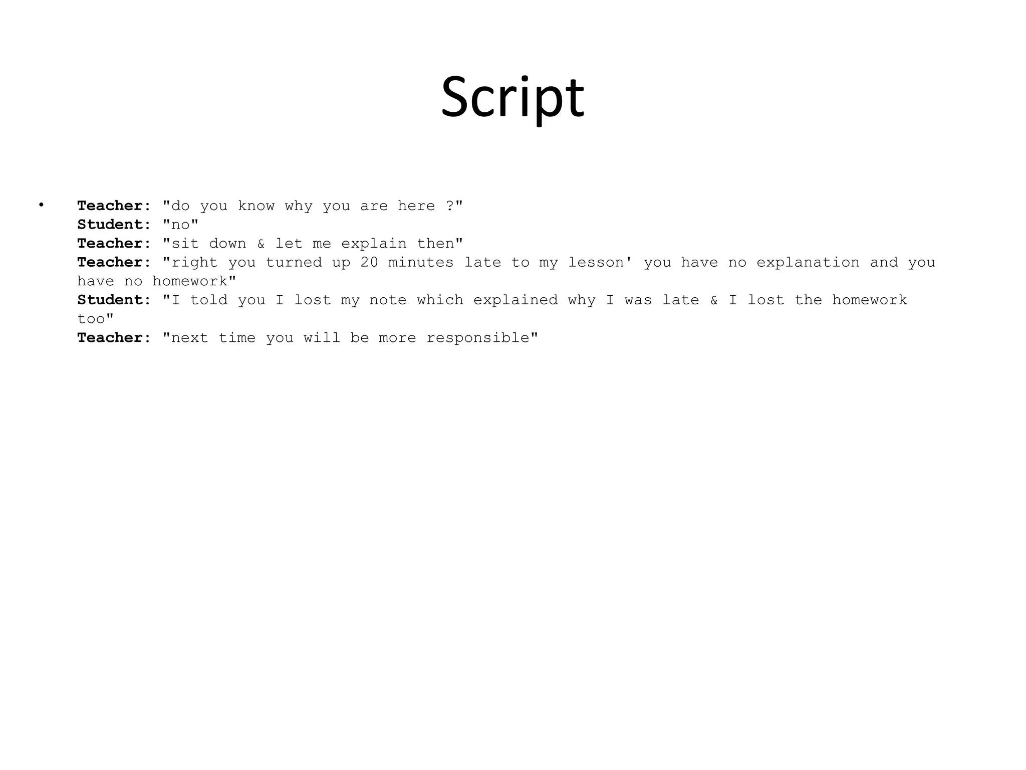 Script
•   Teacher: "do you know why you are here ?"
    Student: "no"
    Teacher: "sit down & let me explain then"
    Teacher: "right you turned up 20 minutes late to my lesson' you have no explanation and you
    have no homework"
    Student: "I told you I lost my note which explained why I was late & I lost the homework
    too"
    Teacher: "next time you will be more responsible"
 