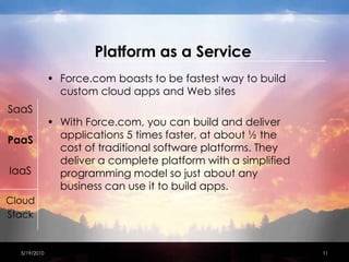 Platform as a ServiceForce.com boasts to be fastest way to build custom cloud apps and Web sitesWith Force.com, you can build and deliver applications 5 times faster, at about ½ the cost of traditional software platforms. They deliver a complete platform with a simplified programming model so just about any business can use it to build apps.SaaSPaaSIaaSCloudStack4/15/201011