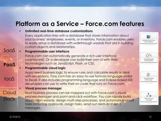 Platform as a Service – Force.com featuresUnlimited real-time database customizations	Every application links with a database that stores information about your business’ employees, events, or inventory. Force.com enables users to easily setup a database with walkthrough wizards that aid in building custom objects and relationships. Programmable user interface	Force.com can automatically generate a rich user interface (dashboard). Or a developer can build their own UI with Web technologies such as JavaScript, Flash, or CSS. Programmable cloud logic	Apps need business logic to ensure rules and calculate results or deal with exceptions. Fore.com has an easy-to-use formula language similar to Excel. It also includes programming language and Eclipse-based IDE developers can use to write their on code that runs on Force.comVisual process manager	Most business process can be mapped out with Force.com’s visual process manager and point-and-click workflow. You can rapidly build application wizards, design multi-step processes, and automate manual tasks including approvals, assign tasks, send out alerts and send messages.4/15/201012SaaSPaaSIaaSCloudStack