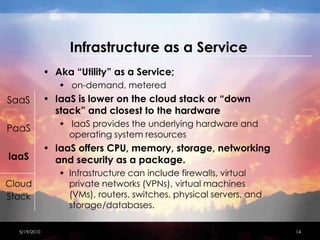 Infrastructure as a ServiceAka “Utility” as a Service; on-demand, metered IaaS is lower on the cloud stack or “down stack” and closest to the hardwareIaaS provides the underlying hardware and operating system resourcesIaaS offers CPU, memory, storage, networking and security as a package. Infrastructure can include firewalls, virtual private networks (VPNs), virtual machines (VMs), routers, switches, physical servers, and storage/databases.4/15/201014SaaSPaaSIaaSCloudStack