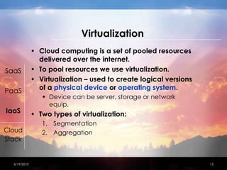 VirtualizationCloud computing is a set of pooled resources delivered over the internet.To pool resources we use virtualization.Virtualization – used to create logical versions of a physical device or operating system.Device can be server, storage or network equip.Two types of virtualization:SegmentationAggregation4/15/201015SaaSPaaSIaaSCloudStack