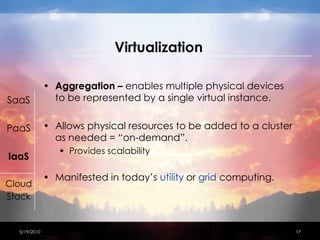 VirtualizationAggregation – enables multiple physical devices to be represented by a single virtual instance.Allows physical resources to be added to a cluster as needed = “on-demand”.Provides scalabilityManifested in today’s utility or grid computing.4/15/201017SaaSPaaSIaaSCloudStack