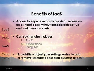 Benefitsof IaaSAccess to expensive hardware -incl. servers on an as need basis without considerable set-up and maintenance costs.Cost savings also includes:IT staff Storage spaceEnergy bills Scalability – adjust your settings online to add or remove resources based on business needs.4/15/201019SaaSPaaSIaaSCloudStack