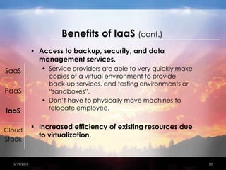 Benefitsof IaaS(cont.)Access to backup, security, and data management services.Service providers are able to very quickly make copies of a virtual environment to provide back-up services, and testing environments or “sandboxes”.Don’t have to physically move machines to relocate employee.Increased efficiency of existing resources due to virtualization.  4/15/201020SaaSPaaSIaaSCloudStack