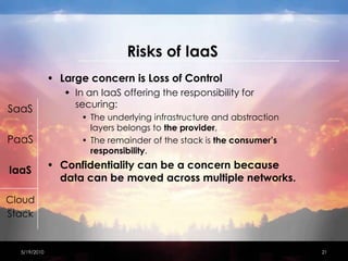 Risks of IaaSLarge concern is Loss of ControlIn an IaaS offering the responsibility for securing:The underlying infrastructure and abstraction layers belongs to the provider, The remainder of the stack is the consumer’s responsibility.Confidentiality can be a concern because data can be moved across multiple networks.4/15/201021SaaSPaaSIaaSCloudStack