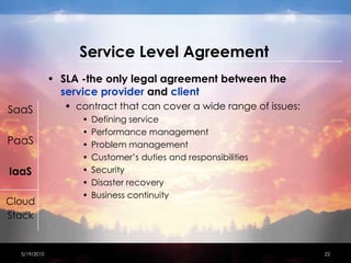 Service Level AgreementSLA -the only legal agreement between the service provider and clientcontract that can cover a wide range of issues:Defining service Performance managementProblem managementCustomer’s duties and responsibilities SecurityDisaster recoveryBusiness continuity 4/15/201022SaaSPaaSIaaSCloudStack