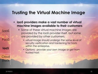Trusting the Virtual Machine ImageIaaS providers make a vast number of virtual machine images available to their customersSome of these virtual machine images are provided by the IaaS provider itself, but some are provided by other customers.virtual image should undergo the same level of security verification and hardening for hosts within the enterprise.Options:  provide your own image or get from trusted host.4/15/201023SaaSPaaSIaaSCloudStack