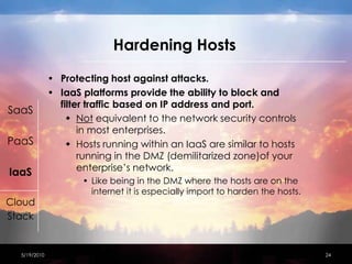 Hardening HostsProtecting host against attacks.IaaS platforms provide the ability to block and filter traffic based on IP address and port.Not equivalent to the network security controls in most enterprises. Hosts running within an IaaS are similar to hosts running in the DMZ (demilitarized zone)of your enterprise’s network.Like being in the DMZ where the hosts are on the internet it is especially import to harden the hosts.4/15/201024SaaSPaaSIaaSCloudStack