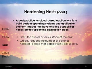 Hardening Hosts (cont.)A best practice for cloud-based applications is to build custom operating systems and application platform images that have only the capabilities necessary to support the application stack.Limits the overall attack surface of the host.Greatly reduces the number of patches needed to keep that application stack secure.4/15/201025SaaSPaaSIaaSCloudStack