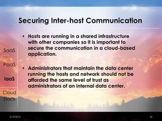 Securing Inter-host Communication Hosts are running in a shared infrastructure with other companies so it is important to secure the communication in a cloud-based application. Administrators that maintain the data center running the hosts and network should not be afforded the same level of trust as administrators of an internal data center.4/15/201026SaaSPaaSIaaSCloudStack
