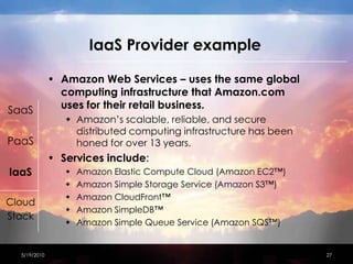 IaaS Provider exampleAmazon Web Services – uses the same global computing infrastructure that Amazon.com uses for their retail business.Amazon’s scalable, reliable, and secure distributed computing infrastructure has been honed for over 13 years.Services include:Amazon Elastic Compute Cloud (Amazon EC2™)Amazon Simple Storage Service (Amazon S3™) Amazon CloudFront™Amazon SimpleDB™Amazon Simple Queue Service (Amazon SQS™)4/15/201027SaaSPaaSIaaSCloudStack