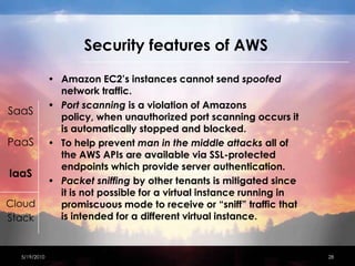 Security features of AWSAmazon EC2’s instances cannot send spoofed network traffic.  Port scanning is a violation of Amazons policy, when unauthorized port scanning occurs it is automatically stopped and blocked.  To help prevent man in the middle attacks all of the AWS APIs are available via SSL-protected endpoints which provide server authentication. Packet sniffing by other tenants is mitigated since it is not possible for a virtual instance running in promiscuous mode to receive or “sniff” traffic that is intended for a different virtual instance. 4/15/201028SaaSPaaSIaaSCloudStack